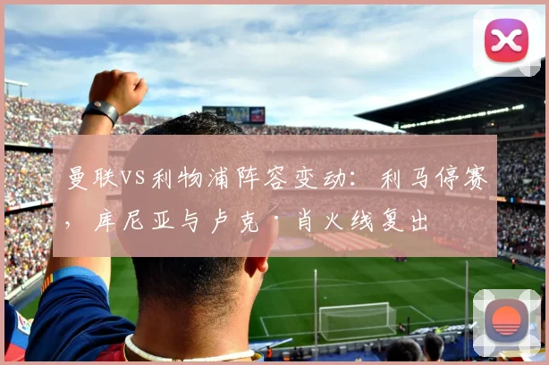 曼联vs利物浦阵容变动：利马停赛，库尼亚与卢克·肖火线复出