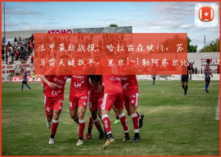 法甲最新战报：哈拉兹森破门，苏马雷关键扳平，里尔1-1勒阿弗尔比赛解析