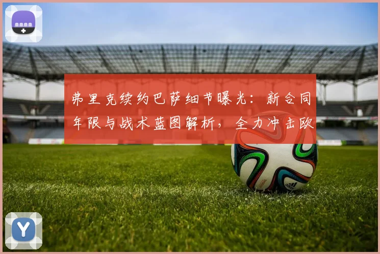 弗里克续约巴萨细节曝光:新合同年限与战术蓝图解析,全力冲击欧冠冠军