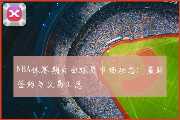 NBA休赛期自由球员市场动态：最新签约与交易汇总