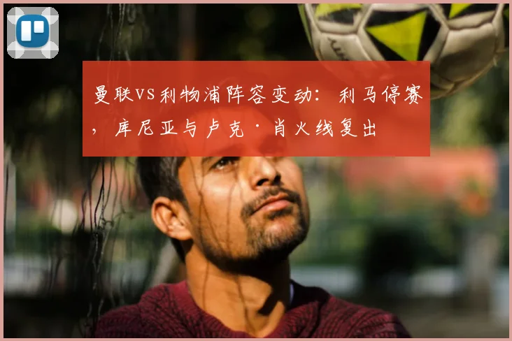 曼联vs利物浦阵容变动：利马停赛，库尼亚与卢克·肖火线复出