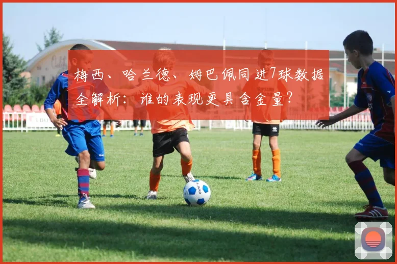 梅西、哈兰德、姆巴佩同进7球数据全解析：谁的表现更具含金量？