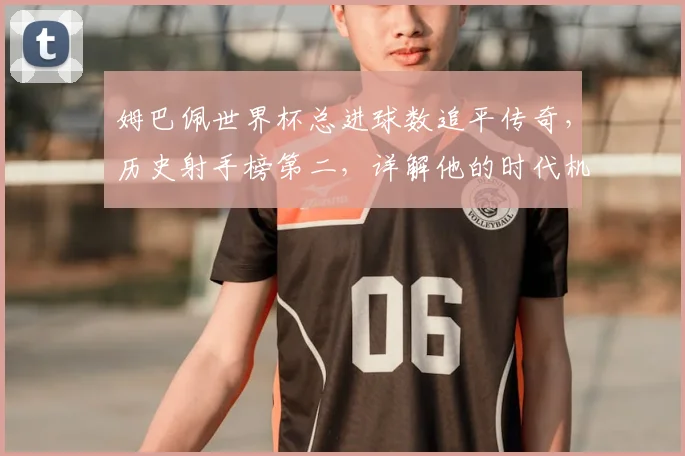 姆巴佩世界杯总进球数追平传奇，历史射手榜第二，详解他的时代机遇与挑战