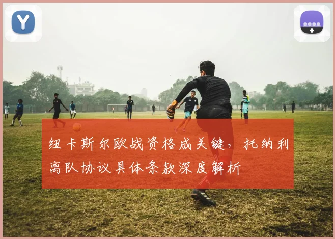 纽卡斯尔欧战资格成关键，托纳利离队协议具体条款深度解析