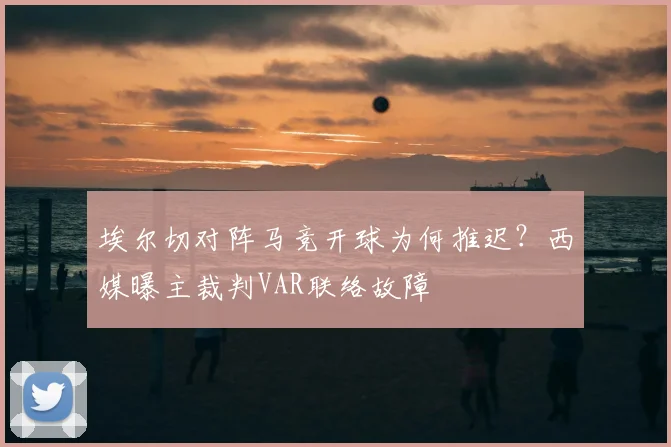 埃尔切对阵马竞开球为何推迟？西媒曝主裁判VAR联络故障