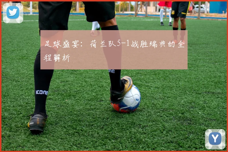 足球盛宴：荷兰队5-1战胜瑞典的全程解析