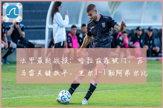 法甲最新战报：哈拉兹森破门，苏马雷关键扳平，里尔1-1勒阿弗尔比赛解析